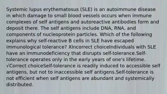 Systemic lupus erythematosus (SLE) is an autoimmune disease in which damage to small blood vessels occurs when immune complexes of self antigens and autoreactive antibodies form and deposit there. The self antigens include DNA, RNA, and components of nucleoprotein particles. Which of the following explains why self-reactive B cells in SLE have escaped immunological tolerance? XIncorrect choiceIndividuals with SLE have an immunodeficiency that disrupts self-tolerance.Self-tolerance operates only in the early years of one's lifetime. √Correct choiceSelf-tolerance is readily induced to accessible self antigens, but not to inaccessible self antigens.Self-tolerance is not efficient when self antigens are abundant and systemically distributed.