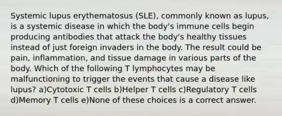 Systemic lupus erythematosus (SLE), commonly known as lupus, is a systemic disease in which the body's immune cells begin producing antibodies that attack the body's healthy tissues instead of just foreign invaders in the body. The result could be pain, inflammation, and tissue damage in various parts of the body. Which of the following T lymphocytes may be malfunctioning to trigger the events that cause a disease like lupus? a)Cytotoxic T cells b)Helper T cells c)Regulatory T cells d)Memory T cells e)None of these choices is a correct answer.