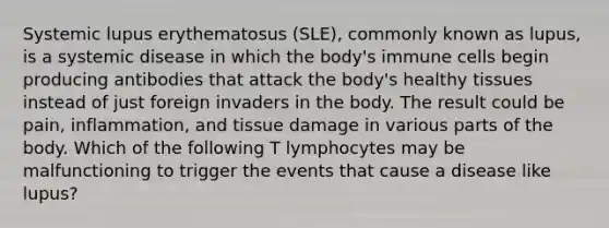 Systemic lupus erythematosus (SLE), commonly known as lupus, is a systemic disease in which the body's immune cells begin producing antibodies that attack the body's healthy tissues instead of just foreign invaders in the body. The result could be pain, inflammation, and tissue damage in various parts of the body. Which of the following T lymphocytes may be malfunctioning to trigger the events that cause a disease like lupus?