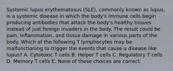 Systemic lupus erythematosus (SLE), commonly known as lupus, is a systemic disease in which the body's immune cells begin producing antibodies that attack the body's healthy tissues instead of just foreign invaders in the body. The result could be pain, inflammation, and tissue damage in various parts of the body. Which of the following T lymphocytes may be malfunctioning to trigger the events that cause a disease like lupus? A. Cytotoxic T cells B. Helper T cells C. Regulatory T cells D. Memory T cells E. None of these choices are correct.