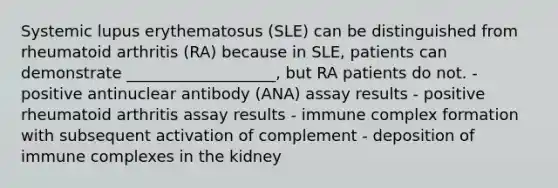 Systemic lupus erythematosus (SLE) can be distinguished from rheumatoid arthritis (RA) because in SLE, patients can demonstrate ___________________, but RA patients do not. - positive antinuclear antibody (ANA) assay results - positive rheumatoid arthritis assay results - immune complex formation with subsequent activation of complement - deposition of immune complexes in the kidney