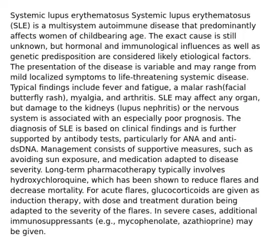 Systemic lupus erythematosus Systemic lupus erythematosus (SLE) is a multisystem autoimmune disease that predominantly affects women of childbearing age. The exact cause is still unknown, but hormonal and immunological influences as well as genetic predisposition are considered likely etiological factors. The presentation of the disease is variable and may range from mild localized symptoms to life-threatening systemic disease. Typical findings include fever and fatigue, a malar rash(facial butterfly rash), myalgia, and arthritis. SLE may affect any organ, but damage to the kidneys (lupus nephritis) or the nervous system is associated with an especially poor prognosis. The diagnosis of SLE is based on clinical findings and is further supported by antibody tests, particularly for ANA and anti-dsDNA. Management consists of supportive measures, such as avoiding sun exposure, and medication adapted to disease severity. Long-term pharmacotherapy typically involves hydroxychloroquine, which has been shown to reduce flares and decrease mortality. For acute flares, glucocorticoids are given as induction therapy, with dose and treatment duration being adapted to the severity of the flares. In severe cases, additional immunosuppressants (e.g., mycophenolate, azathioprine) may be given.