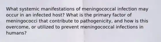 What systemic manifestations of meningococcal infection may occur in an infected host? What is the primary factor of meningococci that contribute to pathogenicity, and how is this overcome, or utilized to prevent meningococcal infections in humans?