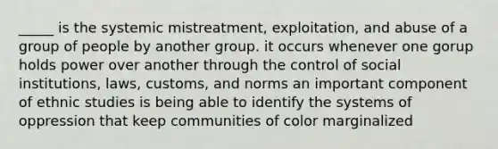 _____ is the systemic mistreatment, exploitation, and abuse of a group of people by another group. it occurs whenever one gorup holds power over another through the control of social institutions, laws, customs, and norms an important component of ethnic studies is being able to identify the systems of oppression that keep communities of color marginalized