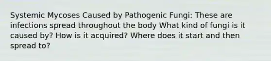 Systemic Mycoses Caused by Pathogenic Fungi: These are infections spread throughout the body What kind of fungi is it caused by? How is it acquired? Where does it start and then spread to?