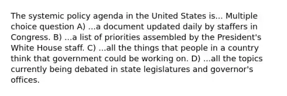 The systemic policy agenda in the United States is... Multiple choice question A) ...a document updated daily by staffers in Congress. B) ...a list of priorities assembled by the President's White House staff. C) ...all the things that people in a country think that government could be working on. D) ...all the topics currently being debated in state legislatures and governor's offices.