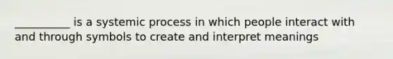 __________ is a systemic process in which people interact with and through symbols to create and interpret meanings