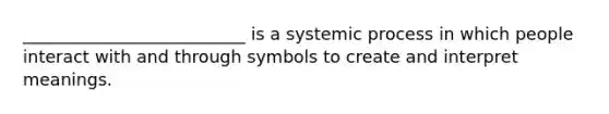 __________________________ is a systemic process in which people interact with and through symbols to create and interpret meanings.