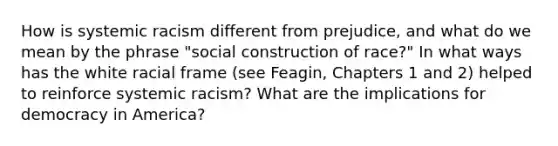 How is systemic racism different from prejudice, and what do we mean by the phrase "social construction of race?" In what ways has the white racial frame (see Feagin, Chapters 1 and 2) helped to reinforce systemic racism? What are the implications for democracy in America?