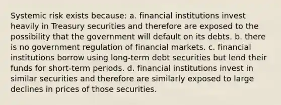 Systemic risk exists because: a. financial institutions invest heavily in Treasury securities and therefore are exposed to the possibility that the government will default on its debts. b. there is no government regulation of financial markets. c. financial institutions borrow using long-term debt securities but lend their funds for short-term periods. d. financial institutions invest in similar securities and therefore are similarly exposed to large declines in prices of those securities.