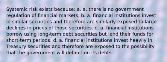 Systemic risk exists because: a. a. there is no government regulation of financial markets. b. a. financial institutions invest in similar securities and therefore are similarly exposed to large declines in prices of those securities. c. a. financial institutions borrow using long-term debt securities but lend their funds for short-term periods. d. a. financial institutions invest heavily in Treasury securities and therefore are exposed to the possibility that the government will default on its debts.