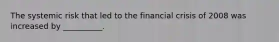 The systemic risk that led to the financial crisis of 2008 was increased by __________.