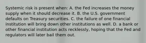 Systemic risk is present when: A. the Fed increases the money supply when it should decrease it. B. the U.S. government defaults on Treasury securities. C. the failure of one financial institution will bring down other institutions as well. D. a bank or other financial institution acts recklessly, hoping that the Fed and regulators will later bail them out.