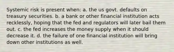 Systemic risk is present when: a. the us govt. defaults on treasury securities. b. a bank or other financial institution acts recklessly, hoping that the fed and regulators will later bail them out. c. the fed increases the money supply when it should decrease it. d. the failure of one financial institution will bring down other institutions as well.