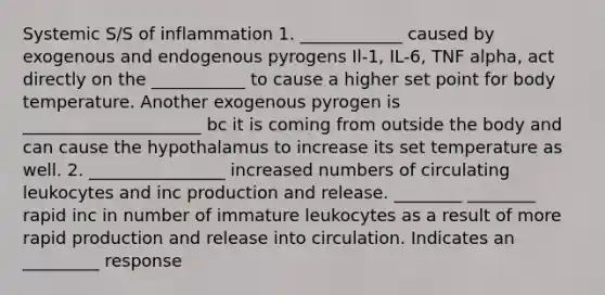 Systemic S/S of inflammation 1. ____________ caused by exogenous and endogenous pyrogens Il-1, IL-6, TNF alpha, act directly on the ___________ to cause a higher set point for body temperature. Another exogenous pyrogen is _____________________ bc it is coming from outside the body and can cause the hypothalamus to increase its set temperature as well. 2. ________________ increased numbers of circulating leukocytes and inc production and release. ________ ________ rapid inc in number of immature leukocytes as a result of more rapid production and release into circulation. Indicates an _________ response