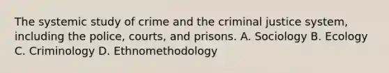 The systemic study of crime and the criminal justice system, including the police, courts, and prisons. A. Sociology B. Ecology C. Criminology D. Ethnomethodology