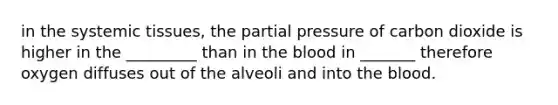 in the systemic tissues, the partial pressure of carbon dioxide is higher in the _________ than in the blood in _______ therefore oxygen diffuses out of the alveoli and into the blood.