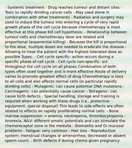 - Systemic treatment - Drug reaches tumour and distant sites - Toxic to rapidly dividing cancer cells - May used alone in combination with other treatments - Radiation and surgery may used to induce the tumour into entering a cycle of very rapid growth phase of the cell cycle because chemotherapy is most effective at this phase Kill cell hypothesis: - Relationship between tumour cells and chemotherapy dose are related and proportional (exponential killing) - Because the kill is proportional to the dose, multiple doses are needed to eradicate the disease - Allowing to treat the patient with the highest tolerated dose as possible Types: - Cell cycle specific: action occurs during a specific phase of cell cycle - Cell cycle non-specific: act throughout the cell cycle on all phases Combination of both types often used together and is more effective Route of delivery varies to promote greatest effect of drug Chemotherapy is toxic to all cells and also affects normal cells (in particular rapidly dividing cells) - Mutagenic: can cause potential DNA mutations - Carcinogenic: can potentially cause cancer - Tetragenic: can cause birth defects - Special handling, storage and training is required when working with these drugs (i.e., protective equipment, special disposal) This leads to side-effects are often related to effects on rapidly proliferating normal cells: - Bone marrow suppression → anemia, neutropenia, thrombocytopenia - Anorexia, N&V: different emetic potentials and can stimulate the chemoreceptor zone in the medulla - Stomatitis and GI mucosal problems - Fatigue: very common - Hair loss - Reproductive system: menstrual changes or amenorrhea; decreased or absent sperm count; - Birth defects if during chemo given pregnancy