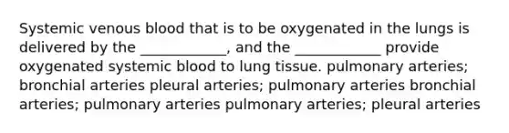 Systemic venous blood that is to be oxygenated in the lungs is delivered by the ____________, and the ____________ provide oxygenated systemic blood to lung tissue. pulmonary arteries; bronchial arteries pleural arteries; pulmonary arteries bronchial arteries; pulmonary arteries pulmonary arteries; pleural arteries