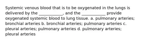 Systemic venous blood that is to be oxygenated in the lungs is delivered by the ____________, and the ____________ provide oxygenated systemic blood to lung tissue. a. pulmonary arteries; bronchial arteries b. bronchial arteries; pulmonary arteries c. pleural arteries; pulmonary arteries d. pulmonary arteries; pleural arteries