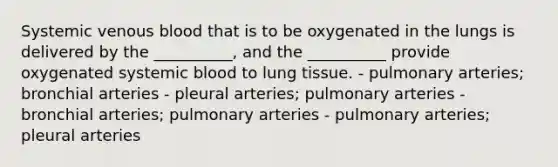 Systemic venous blood that is to be oxygenated in the lungs is delivered by the __________, and the __________ provide oxygenated systemic blood to lung tissue. - pulmonary arteries; bronchial arteries - pleural arteries; pulmonary arteries - bronchial arteries; pulmonary arteries - pulmonary arteries; pleural arteries