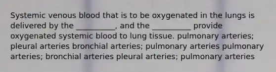 Systemic venous blood that is to be oxygenated in the lungs is delivered by the __________, and the __________ provide oxygenated systemic blood to lung tissue. pulmonary arteries; pleural arteries bronchial arteries; pulmonary arteries pulmonary arteries; bronchial arteries pleural arteries; pulmonary arteries