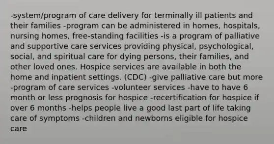 -system/program of care delivery for terminally ill patients and their families -program can be administered in homes, hospitals, nursing homes, free-standing facilities -is a program of palliative and supportive care services providing physical, psychological, social, and spiritual care for dying persons, their families, and other loved ones. Hospice services are available in both the home and inpatient settings. (CDC) -give palliative care but more -program of care services -volunteer services -have to have 6 month or less prognosis for hospice -recertification for hospice if over 6 months -helps people live a good last part of life taking care of symptoms -children and newborns eligible for hospice care