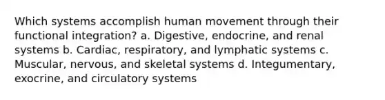 Which systems accomplish human movement through their functional integration? a. Digestive, endocrine, and renal systems b. Cardiac, respiratory, and lymphatic systems c. Muscular, nervous, and skeletal systems d. Integumentary, exocrine, and circulatory systems