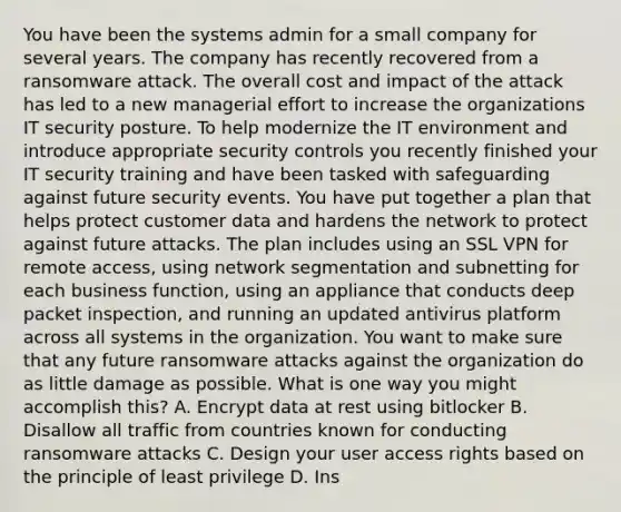 You have been the systems admin for a small company for several years. The company has recently recovered from a ransomware attack. The overall cost and impact of the attack has led to a new managerial effort to increase the organizations IT security posture. To help modernize the IT environment and introduce appropriate security controls you recently finished your IT security training and have been tasked with safeguarding against future security events. You have put together a plan that helps protect customer data and hardens the network to protect against future attacks. The plan includes using an SSL VPN for remote access, using network segmentation and subnetting for each business function, using an appliance that conducts deep packet inspection, and running an updated antivirus platform across all systems in the organization. You want to make sure that any future ransomware attacks against the organization do as little damage as possible. What is one way you might accomplish this? A. Encrypt data at rest using bitlocker B. Disallow all traffic from countries known for conducting ransomware attacks C. Design your user access rights based on the principle of least privilege D. Ins