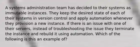 A systems administration team has decided to their systems as immutable instances. They keep the desired state of each of their systems in version control and apply automation whenever they provision a new instance. If there is an issue with one of their servers, instead of troubleshooting the issue they terminate the instance and rebuild it using automation. Which of the following is this an example of?