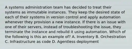 A systems administration team has decided to treat their systems as immutable instances. They keep the desired state of each of their systems in version control and apply automation whenever they provision a new instance. If there is an issue with one of their servers, instead of troubleshooting the issue, they terminate the instance and rebuild it using automation. Which of the following is this an example of? A. Inventory B. Orchestration C. Infrastructure as code D. Agentless deployment