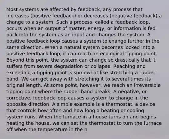 Most systems are affected by feedback, any process that increases (positive feedback) or decreases (negative feedback) a change to a system. Such a process, called a feedback loop, occurs when an output of matter, energy, or information is fed back into the system as an input and changes the system. A positive feedback loop causes a system to change further in the same direction. When a natural system becomes locked into a positive feedback loop, it can reach an ecological tipping point. Beyond this point, the system can change so drastically that it suffers from severe degradation or collapse. Reaching and exceeding a tipping point is somewhat like stretching a rubber band. We can get away with stretching it to several times its original length. At some point, however, we reach an irreversible tipping point where the rubber band breaks. A negative, or corrective, feedback loop causes a system to change in the opposite direction. A simple example is a thermostat, a device that controls how often and how long a heating or cooling system runs. When the furnace in a house turns on and begins heating the house, we can set the thermostat to turn the furnace off when the temperature in the h