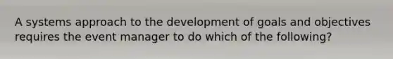 A systems approach to the development of goals and objectives requires the event manager to do which of the following?