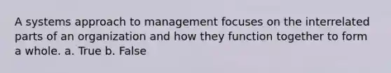 A systems approach to management focuses on the interrelated parts of an organization and how they function together to form a whole. a. True b. False