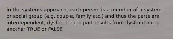 In the systems approach, each person is a member of a system or social group (e.g. couple, family etc.) and thus the parts are interdependent, dysfunction in part results from dysfunction in another TRUE or FALSE