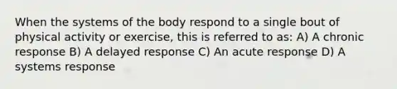 When the systems of the body respond to a single bout of physical activity or exercise, this is referred to as: A) A chronic response B) A delayed response C) An acute response D) A systems response