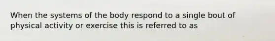 When the systems of the body respond to a single bout of physical activity or exercise this is referred to as