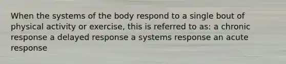 When the systems of the body respond to a single bout of physical activity or exercise, this is referred to as: a chronic response a delayed response a systems response an acute response