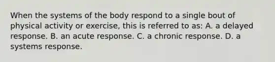 When the systems of the body respond to a single bout of physical activity or exercise, this is referred to as: A. a delayed response. B. an acute response. C. a chronic response. D. a systems response.