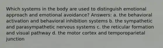 Which systems in the body are used to distinguish emotional approach and emotional avoidance? Answers: a. the behavioral activation and behavioral inhibition systems b. the sympathetic and parasympathetic nervous systems c. the reticular formation and visual pathway d. the motor cortex and temporoparietal junction