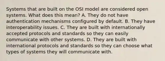 Systems that are built on the OSI model are considered open systems. What does this mean? A. They do not have authentication mechanisms configured by default. B. They have interoperability issues. C. They are built with internationally accepted protocols and standards so they can easily communicate with other systems. D. They are built with international protocols and standards so they can choose what types of systems they will communicate with.