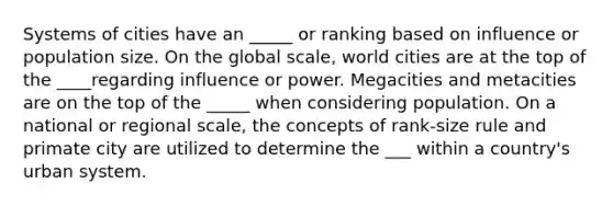 Systems of cities have an _____ or ranking based on influence or population size. On the global scale, world cities are at the top of the ____regarding influence or power. Megacities and metacities are on the top of the _____ when considering population. On a national or regional scale, the concepts of rank-size rule and primate city are utilized to determine the ___ within a country's urban system.