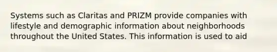 Systems such as Claritas and PRIZM provide companies with lifestyle and demographic information about neighborhoods throughout the United States. This information is used to aid