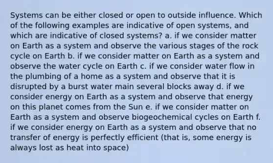 Systems can be either closed or open to outside influence. Which of the following examples are indicative of open systems, and which are indicative of closed systems? a. if we consider matter on Earth as a system and observe the various stages of the rock cycle on Earth b. if we consider matter on Earth as a system and observe the water cycle on Earth c. if we consider water flow in the plumbing of a home as a system and observe that it is disrupted by a burst water main several blocks away d. if we consider energy on Earth as a system and observe that energy on this planet comes from the Sun e. if we consider matter on Earth as a system and observe biogeochemical cycles on Earth f. if we consider energy on Earth as a system and observe that no transfer of energy is perfectly efficient (that is, some energy is always lost as heat into space)