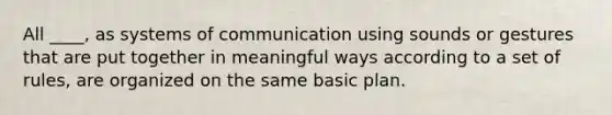 All ____, as systems of communication using sounds or gestures that are put together in meaningful ways according to a set of rules, are organized on the same basic plan.