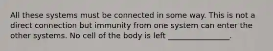 All these systems must be connected in some way. This is not a direct connection but immunity from one system can enter the other systems. No cell of the body is left ________________.