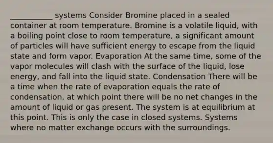 ___________ systems Consider Bromine placed in a sealed container at room temperature. Bromine is a volatile liquid, with a boiling point close to room temperature, a significant amount of particles will have sufficient energy to escape from the liquid state and form vapor. Evaporation At the same time, some of the vapor molecules will clash with the surface of the liquid, lose energy, and fall into the liquid state. Condensation There will be a time when the rate of evaporation equals the rate of condensation, at which point there will be no net changes in the amount of liquid or gas present. The system is at equilibrium at this point. This is only the case in closed systems. Systems where no matter exchange occurs with the surroundings.