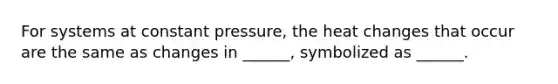 For systems at constant pressure, the heat changes that occur are the same as changes in ______, symbolized as ______.