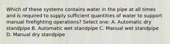 Which of these systems contains water in the pipe at all times and is required to supply sufficient quantities of water to support manual firefighting operations? Select one: A. Automatic dry standpipe B. Automatic wet standpipe C. Manual wet standpipe D. Manual dry standpipe