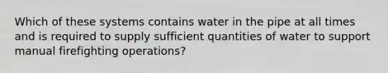 Which of these systems contains water in the pipe at all times and is required to supply sufficient quantities of water to support manual firefighting operations?